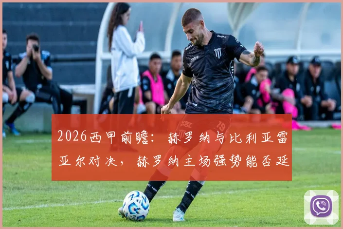 2026西甲前瞻：赫罗纳与比利亚雷亚尔对决，赫罗纳主场强势能否延续？比利亚雷亚尔客场乏力如何应对？