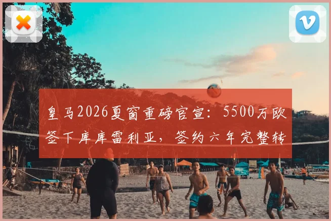 皇马2026夏窗重磅官宣:5500万欧签下库库雷利亚,签约六年完整转会细节解析