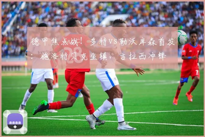 德甲焦点战！多特vs勒沃库森首发：施洛特贝克坐镇，吉拉西冲锋