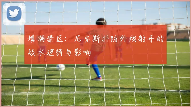 填满禁区：尼克斯扑防外线射手的战术逻辑与影响