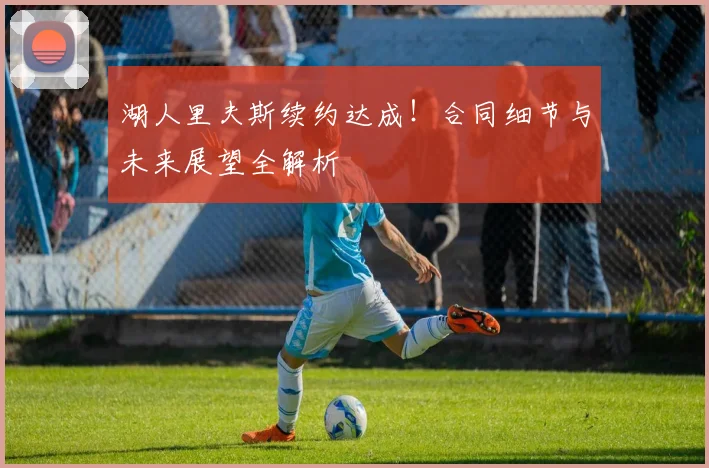 湖人里夫斯续约达成！合同细节与未来展望全解析
