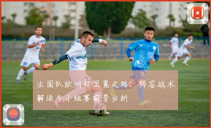 法国队欧洲杯卫冕之路:阵容战术解读与小组赛前景分析