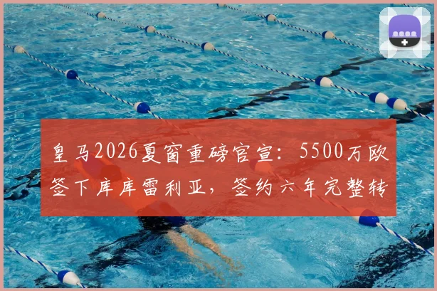 皇马2026夏窗重磅官宣：5500万欧签下库库雷利亚，签约六年完整转会细节解析