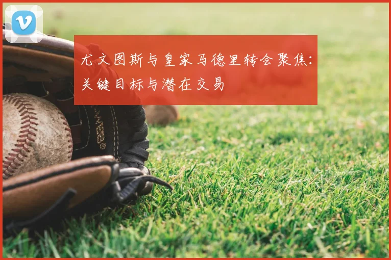 尤文图斯与皇家马德里转会聚焦:关键目标与潜在交易