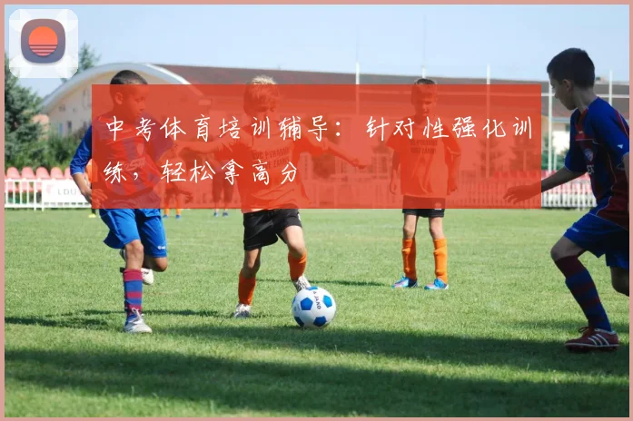 中考体育培训辅导:针对性强化训练,轻松拿高分
